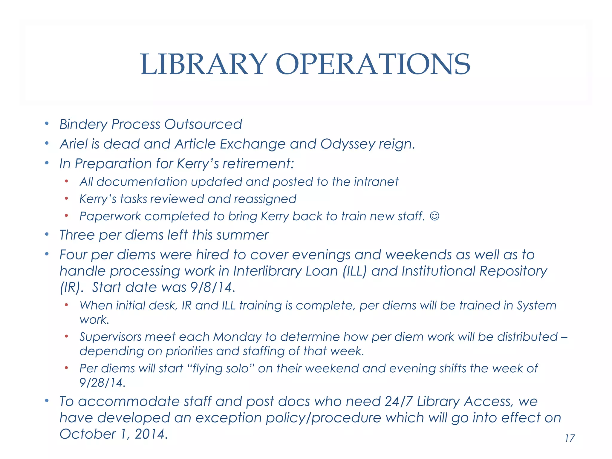 LIBRARY OPERATIONS 
• Bindery Process Outsourced 
• Ariel is dead and Article Exchange and Odyssey reign. 
• In Preparation for Kerry’s retirement: 
• All documentation updated and posted to the intranet 
• Kerry’s tasks reviewed and reassigned 
• Paperwork completed to bring Kerry back to train new staff.  
• Three per diems left this summer 
• Four per diems were hired to cover evenings and weekends as well as to 
handle processing work in Interlibrary Loan (ILL) and Institutional Repository 
(IR). Start date was 9/8/14. 
• When initial desk, IR and ILL training is complete, per diems will be trained in System 
work. 
• Supervisors meet each Monday to determine how per diem work will be distributed – 
depending on priorities and staffing of that week. 
• Per diems will start “flying solo” on their weekend and evening shifts the week of 
9/28/14. 
• To accommodate staff and post docs who need 24/7 Library Access, we 
have developed an exception policy/procedure which will go into effect on 
October 1, 2014. 17 
 