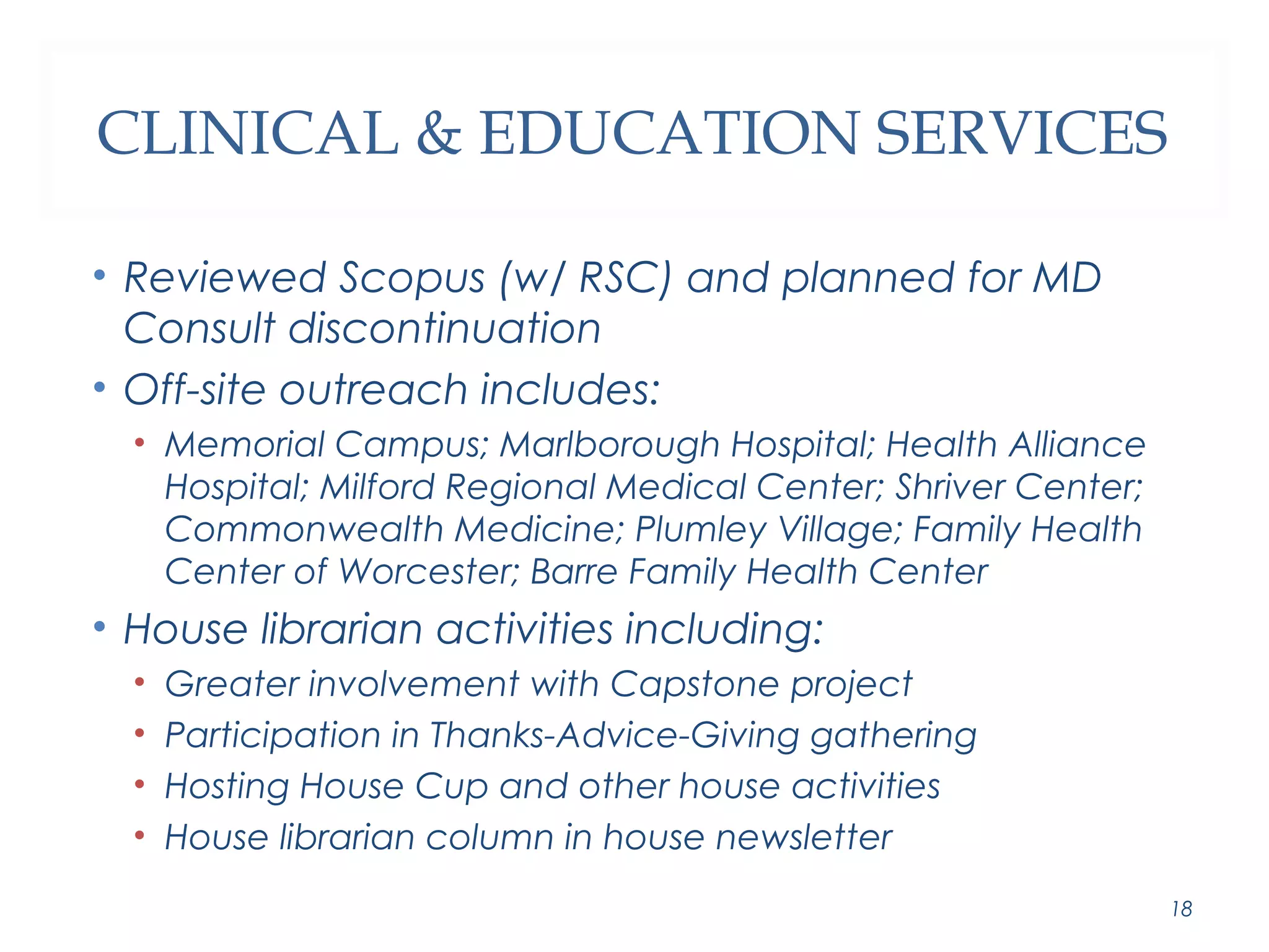 CLINICAL & EDUCATION SERVICES 
• Reviewed Scopus (w/ RSC) and planned for MD 
Consult discontinuation 
• Off-site outreach includes: 
• Memorial Campus; Marlborough Hospital; Health Alliance 
Hospital; Milford Regional Medical Center; Shriver Center; 
Commonwealth Medicine; Plumley Village; Family Health 
Center of Worcester; Barre Family Health Center 
• House librarian activities including: 
• Greater involvement with Capstone project 
• Participation in Thanks-Advice-Giving gathering 
• Hosting House Cup and other house activities 
• House librarian column in house newsletter 
18 
 