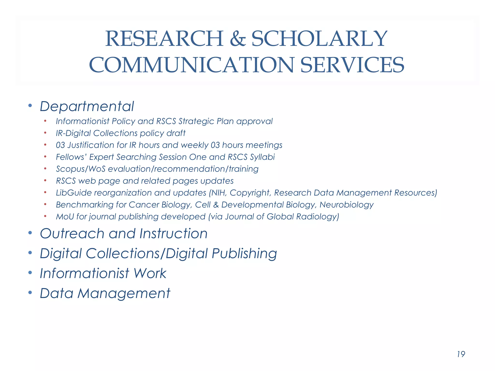 RESEARCH & SCHOLARLY 
COMMUNICATION SERVICES 
• Departmental 
• Informationist Policy and RSCS Strategic Plan approval 
• IR-Digital Collections policy draft 
• 03 Justification for IR hours and weekly 03 hours meetings 
• Fellows’ Expert Searching Session One and RSCS Syllabi 
• Scopus/WoS evaluation/recommendation/training 
• RSCS web page and related pages updates 
• LibGuide reorganization and updates (NIH, Copyright, Research Data Management Resources) 
• Benchmarking for Cancer Biology, Cell & Developmental Biology, Neurobiology 
• MoU for journal publishing developed (via Journal of Global Radiology) 
• Outreach and Instruction 
• Digital Collections/Digital Publishing 
• Informationist Work 
• Data Management 
19 
 