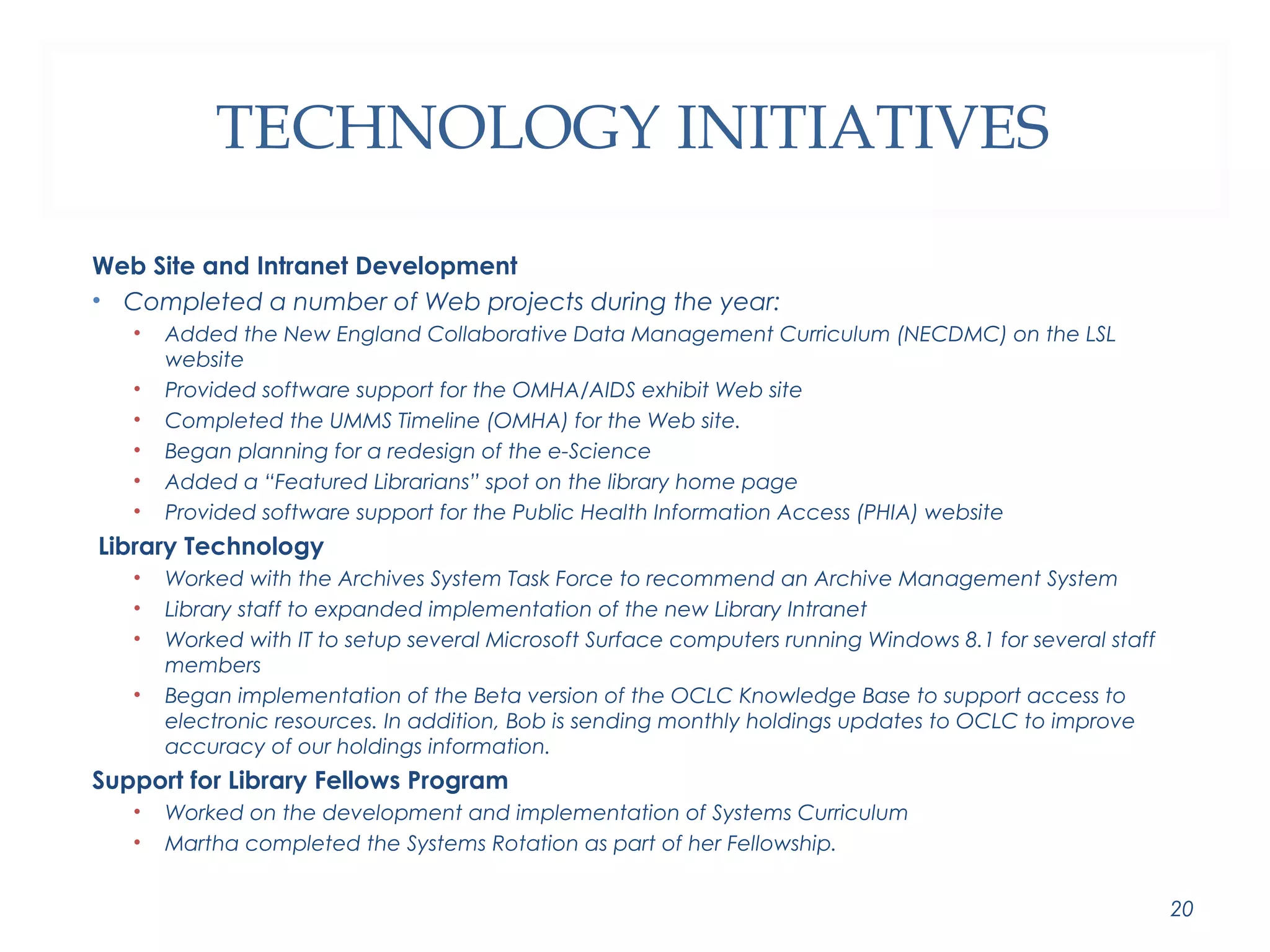 TECHNOLOGY INITIATIVES 
Web Site and Intranet Development 
• Completed a number of Web projects during the year: 
• Added the New England Collaborative Data Management Curriculum (NECDMC) on the LSL 
website 
• Provided software support for the OMHA/AIDS exhibit Web site 
• Completed the UMMS Timeline (OMHA) for the Web site. 
• Began planning for a redesign of the e-Science 
• Added a “Featured Librarians” spot on the library home page 
• Provided software support for the Public Health Information Access (PHIA) website 
Library Technology 
• Worked with the Archives System Task Force to recommend an Archive Management System 
• Library staff to expanded implementation of the new Library Intranet 
• Worked with IT to setup several Microsoft Surface computers running Windows 8.1 for several staff 
members 
• Began implementation of the Beta version of the OCLC Knowledge Base to support access to 
electronic resources. In addition, Bob is sending monthly holdings updates to OCLC to improve 
accuracy of our holdings information. 
Support for Library Fellows Program 
• Worked on the development and implementation of Systems Curriculum 
• Martha completed the Systems Rotation as part of her Fellowship. 
20 
 