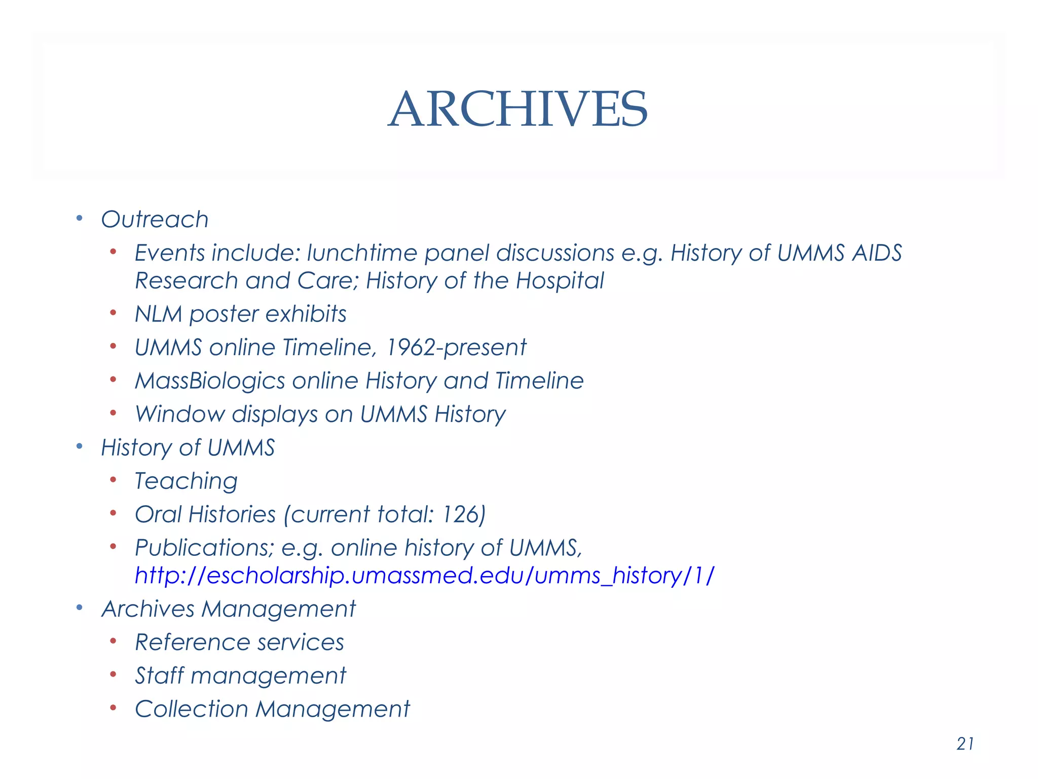 ARCHIVES 
• Outreach 
• Events include: lunchtime panel discussions e.g. History of UMMS AIDS 
Research and Care; History of the Hospital 
• NLM poster exhibits 
• UMMS online Timeline, 1962-present 
• MassBiologics online History and Timeline 
• Window displays on UMMS History 
• History of UMMS 
• Teaching 
• Oral Histories (current total: 126) 
• Publications; e.g. online history of UMMS, 
http://escholarship.umassmed.edu/umms_history/1/ 
• Archives Management 
• Reference services 
• Staff management 
• Collection Management 
21 
 