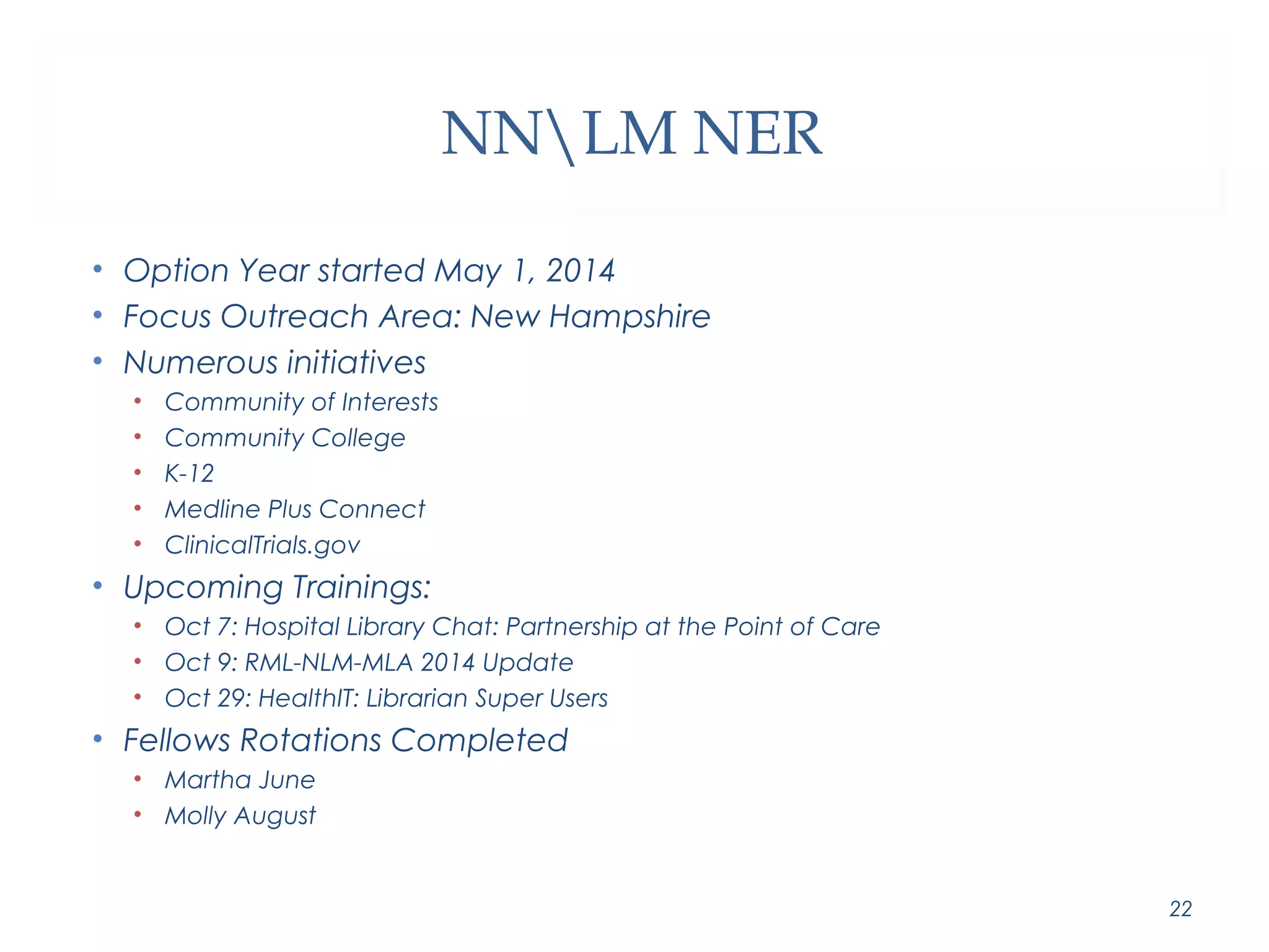 NNLM NER 
• Option Year started May 1, 2014 
• Focus Outreach Area: New Hampshire 
• Numerous initiatives 
• Community of Interests 
• Community College 
• K-12 
• Medline Plus Connect 
• ClinicalTrials.gov 
• Upcoming Trainings: 
• Oct 7: Hospital Library Chat: Partnership at the Point of Care 
• Oct 9: RML-NLM-MLA 2014 Update 
• Oct 29: HealthIT: Librarian Super Users 
• Fellows Rotations Completed 
• Martha June 
• Molly August 
22 
 