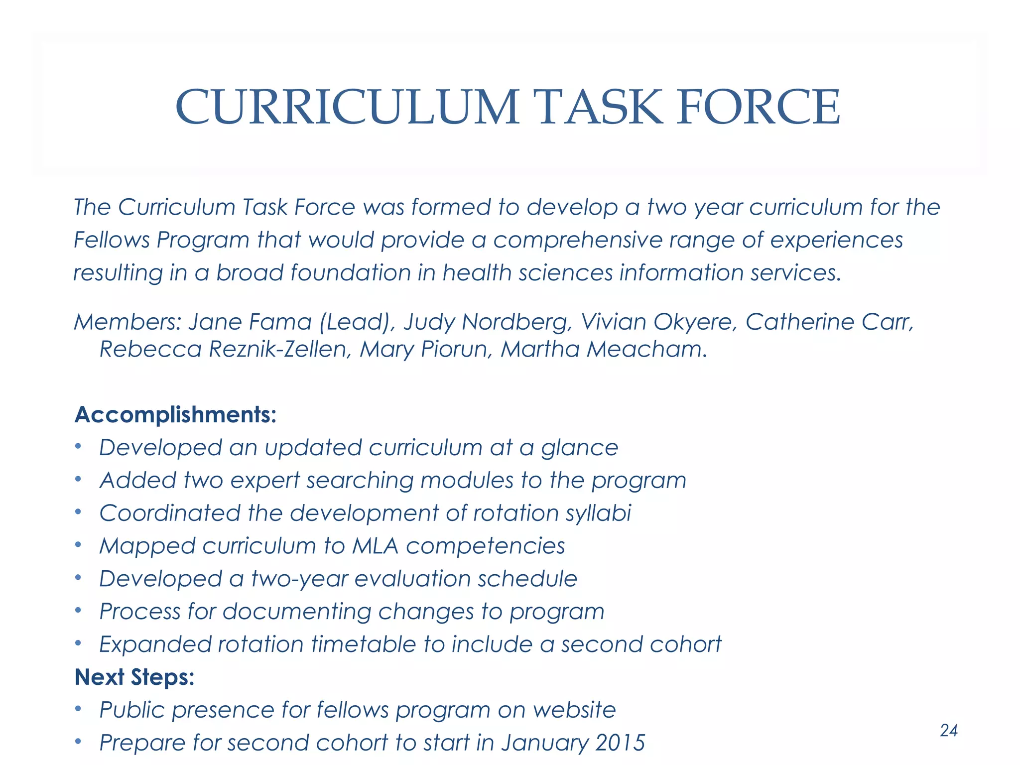 CURRICULUM TASK FORCE 
The Curriculum Task Force was formed to develop a two year curriculum for the 
Fellows Program that would provide a comprehensive range of experiences 
resulting in a broad foundation in health sciences information services. 
Members: Jane Fama (Lead), Judy Nordberg, Vivian Okyere, Catherine Carr, 
Rebecca Reznik-Zellen, Mary Piorun, Martha Meacham. 
Accomplishments: 
• Developed an updated curriculum at a glance 
• Added two expert searching modules to the program 
• Coordinated the development of rotation syllabi 
• Mapped curriculum to MLA competencies 
• Developed a two-year evaluation schedule 
• Process for documenting changes to program 
• Expanded rotation timetable to include a second cohort 
Next Steps: 
• Public presence for fellows program on website 
• Prepare for second cohort to start in January 2015 24 
 