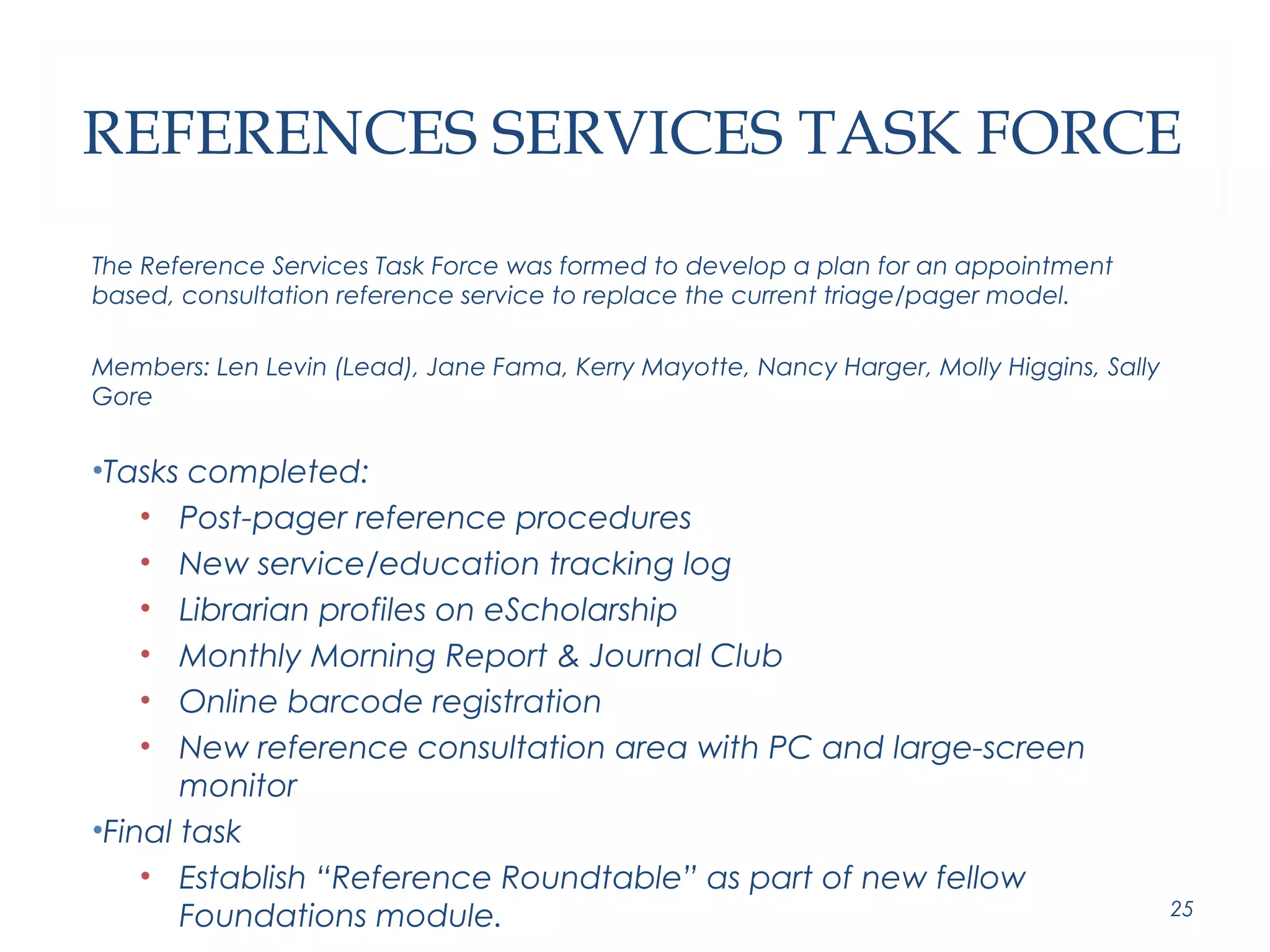 REFERENCES SERVICES TASK FORCE 
The Reference Services Task Force was formed to develop a plan for an appointment 
based, consultation reference service to replace the current triage/pager model. 
Members: Len Levin (Lead), Jane Fama, Kerry Mayotte, Nancy Harger, Molly Higgins, Sally 
Gore 
•Tasks completed: 
• Post-pager reference procedures 
• New service/education tracking log 
• Librarian profiles on eScholarship 
• Monthly Morning Report & Journal Club 
• Online barcode registration 
• New reference consultation area with PC and large-screen 
monitor 
•Final task 
• Establish “Reference Roundtable” as part of new fellow 
Foundations module. 25 
 