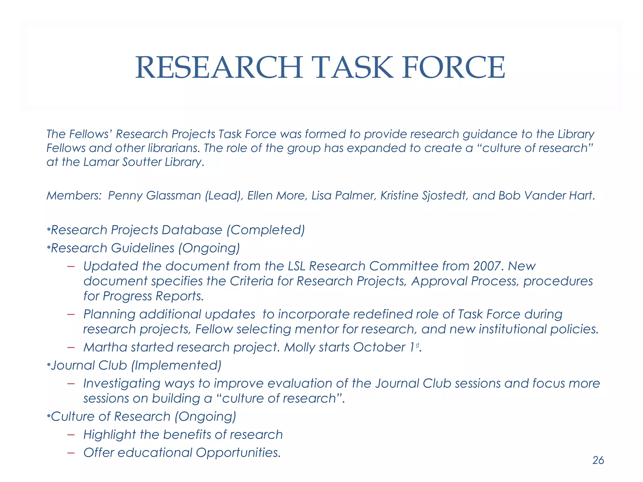 RESEARCH TASK FORCE 
The Fellows’ Research Projects Task Force was formed to provide research guidance to the Library 
Fellows and other librarians. The role of the group has expanded to create a “culture of research” 
at the Lamar Soutter Library. 
Members: Penny Glassman (Lead), Ellen More, Lisa Palmer, Kristine Sjostedt, and Bob Vander Hart. 
•Research Projects Database (Completed) 
•Research Guidelines (Ongoing) 
– Updated the document from the LSL Research Committee from 2007. New 
document specifies the Criteria for Research Projects, Approval Process, procedures 
for Progress Reports. 
– Planning additional updates to incorporate redefined role of Task Force during 
research projects, Fellow selecting mentor for research, and new institutional policies. 
– Martha started research project. Molly starts October 1st. 
•Journal Club (Implemented) 
– Investigating ways to improve evaluation of the Journal Club sessions and focus more 
sessions on building a “culture of research”. 
•Culture of Research (Ongoing) 
– Highlight the benefits of research 
– Offer educational Opportunities. 26 
 