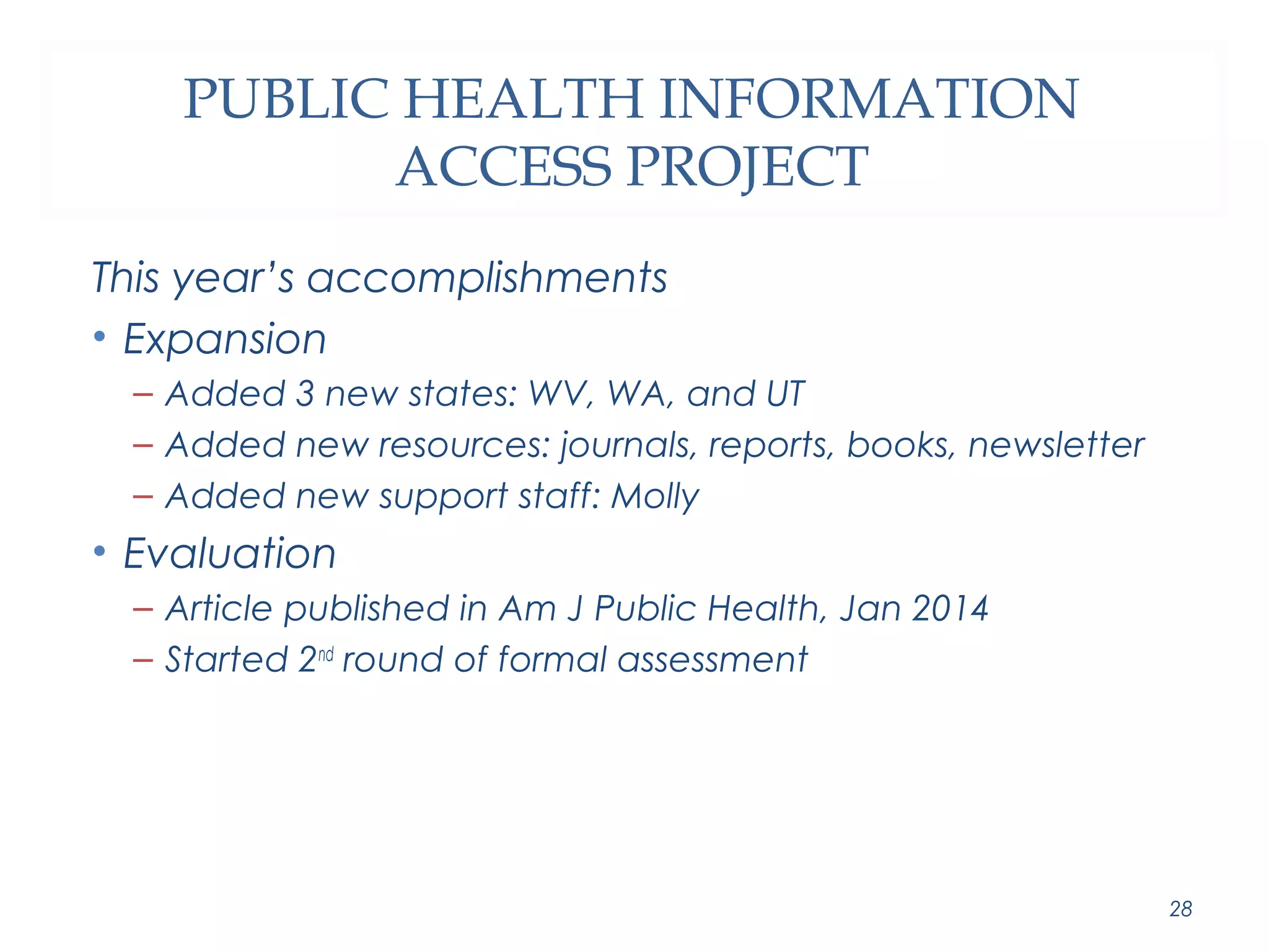 PUBLIC HEALTH INFORMATION 
ACCESS PROJECT 
This year’s accomplishments 
• Expansion 
– Added 3 new states: WV, WA, and UT 
– Added new resources: journals, reports, books, newsletter 
– Added new support staff: Molly 
• Evaluation 
– Article published in Am J Public Health, Jan 2014 
– Started 2nd round of formal assessment 
28 
 