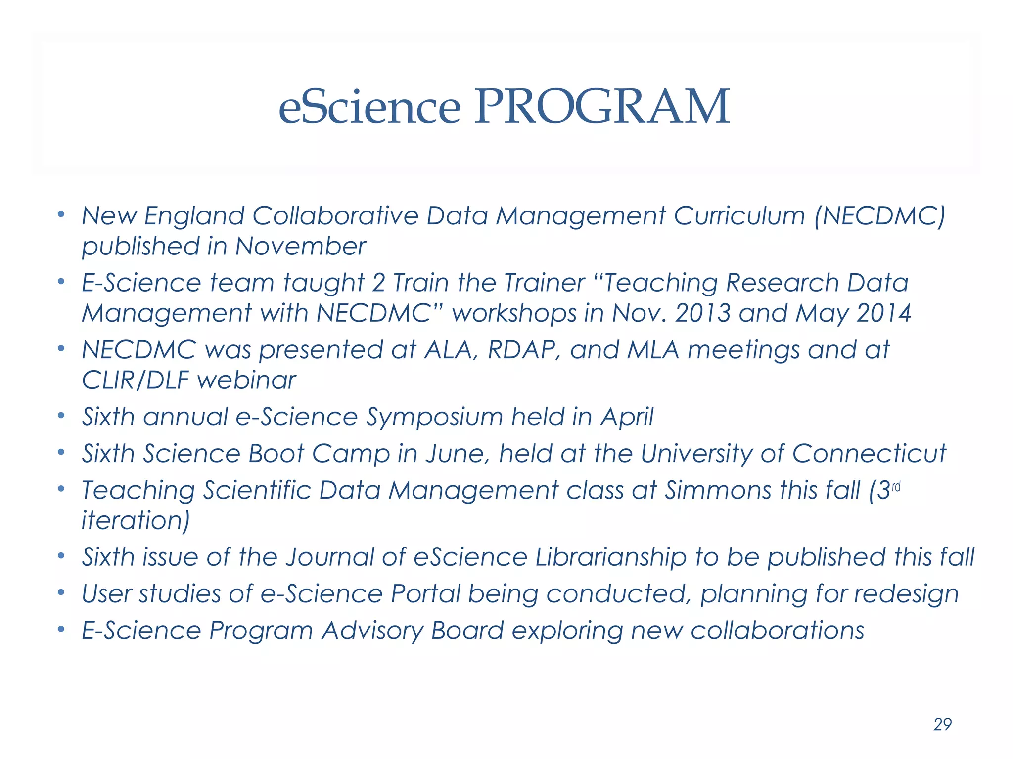 eScience PROGRAM 
• New England Collaborative Data Management Curriculum (NECDMC) 
published in November 
• E-Science team taught 2 Train the Trainer “Teaching Research Data 
Management with NECDMC” workshops in Nov. 2013 and May 2014 
• NECDMC was presented at ALA, RDAP, and MLA meetings and at 
CLIR/DLF webinar 
• Sixth annual e-Science Symposium held in April 
• Sixth Science Boot Camp in June, held at the University of Connecticut 
• Teaching Scientific Data Management class at Simmons this fall (3rd 
iteration) 
• Sixth issue of the Journal of eScience Librarianship to be published this fall 
• User studies of e-Science Portal being conducted, planning for redesign 
• E-Science Program Advisory Board exploring new collaborations 
29 
 