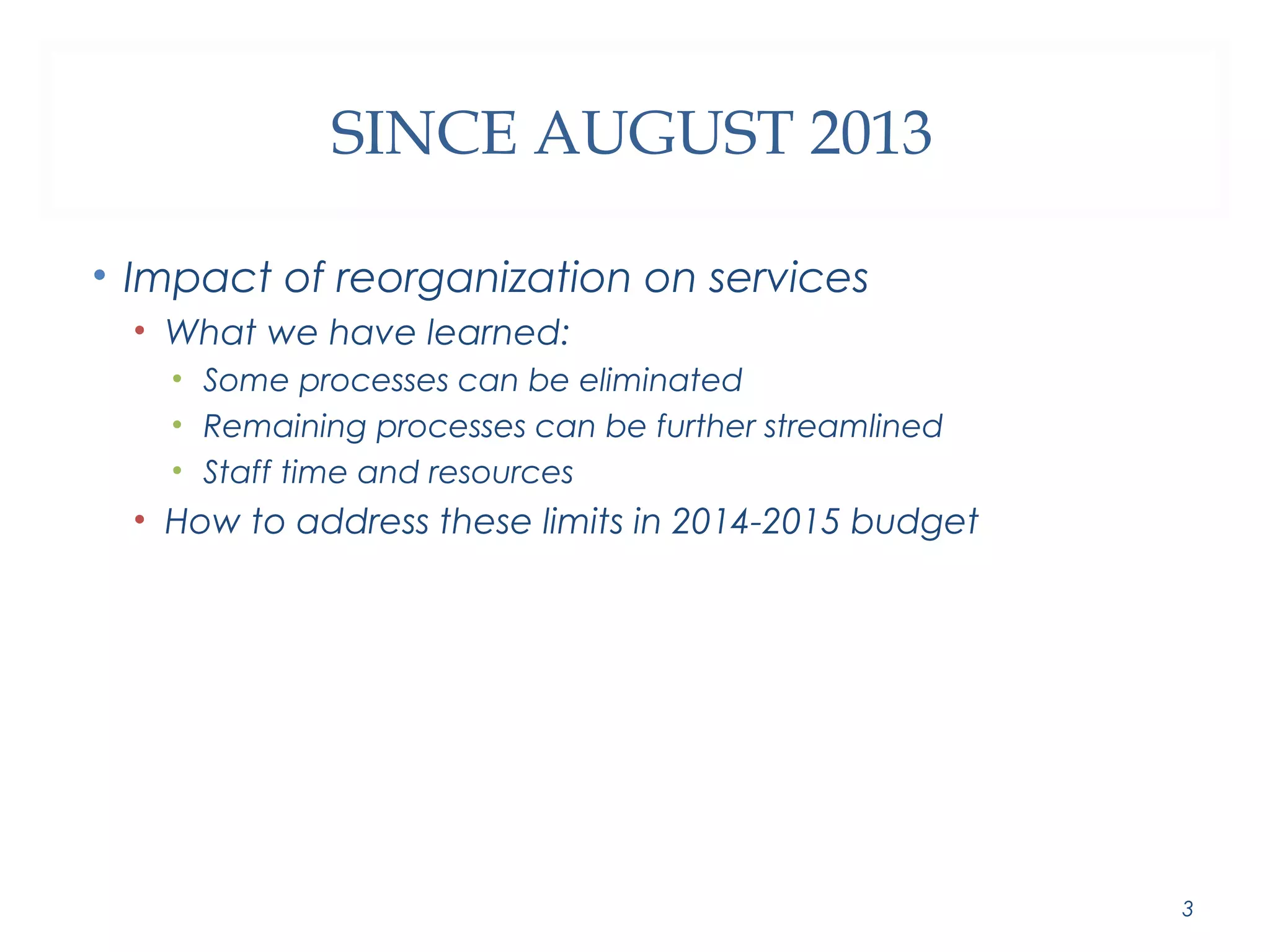 SINCE AUGUST 2013 
• Impact of reorganization on services 
• What we have learned: 
• Some processes can be eliminated 
• Remaining processes can be further streamlined 
• Staff time and resources 
• How to address these limits in 2014-2015 budget 
3 
 