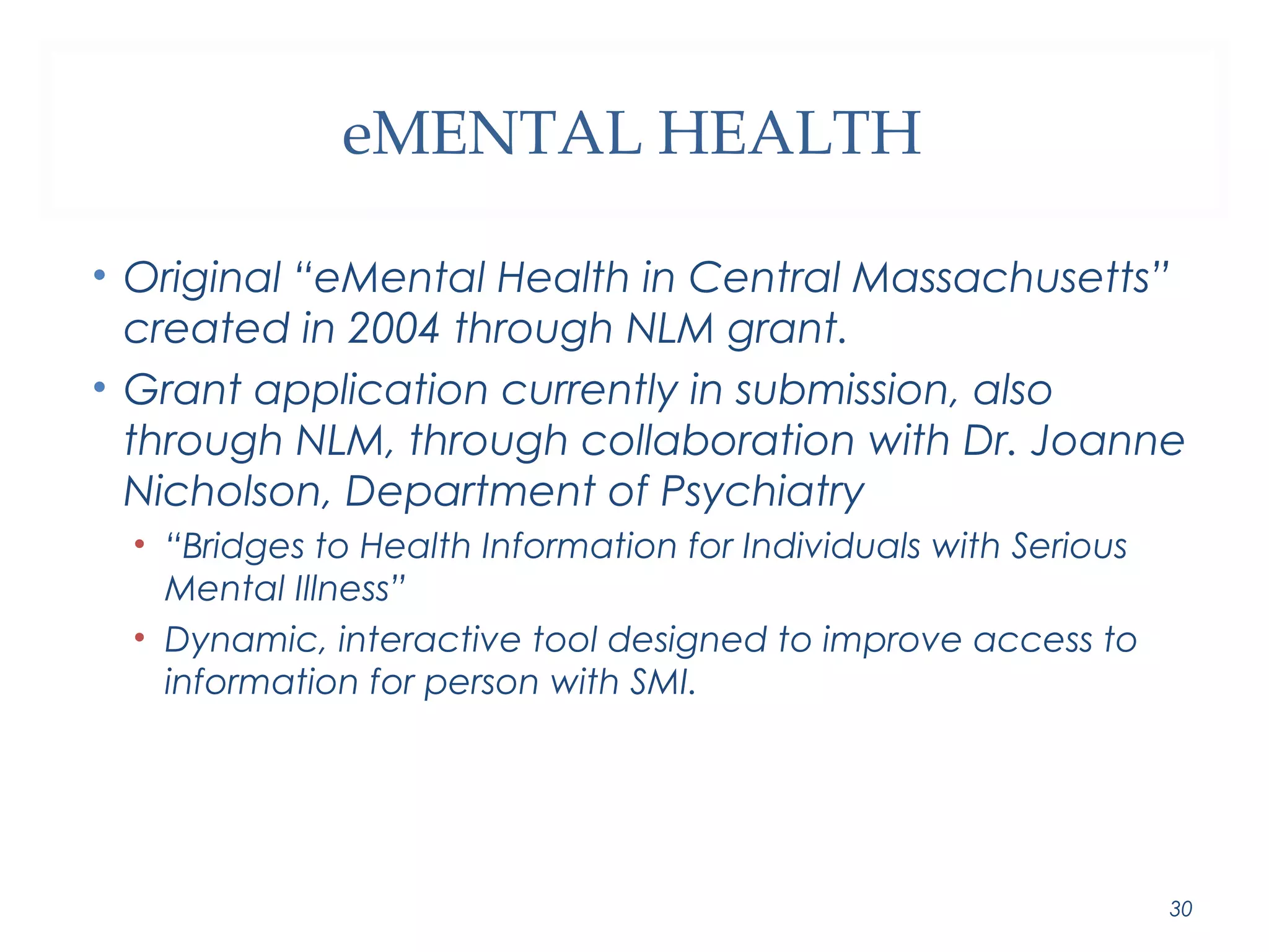 eMENTAL HEALTH 
• Original “eMental Health in Central Massachusetts” 
created in 2004 through NLM grant. 
• Grant application currently in submission, also 
through NLM, through collaboration with Dr. Joanne 
Nicholson, Department of Psychiatry 
• “Bridges to Health Information for Individuals with Serious 
Mental Illness” 
• Dynamic, interactive tool designed to improve access to 
information for person with SMI. 
30 
 