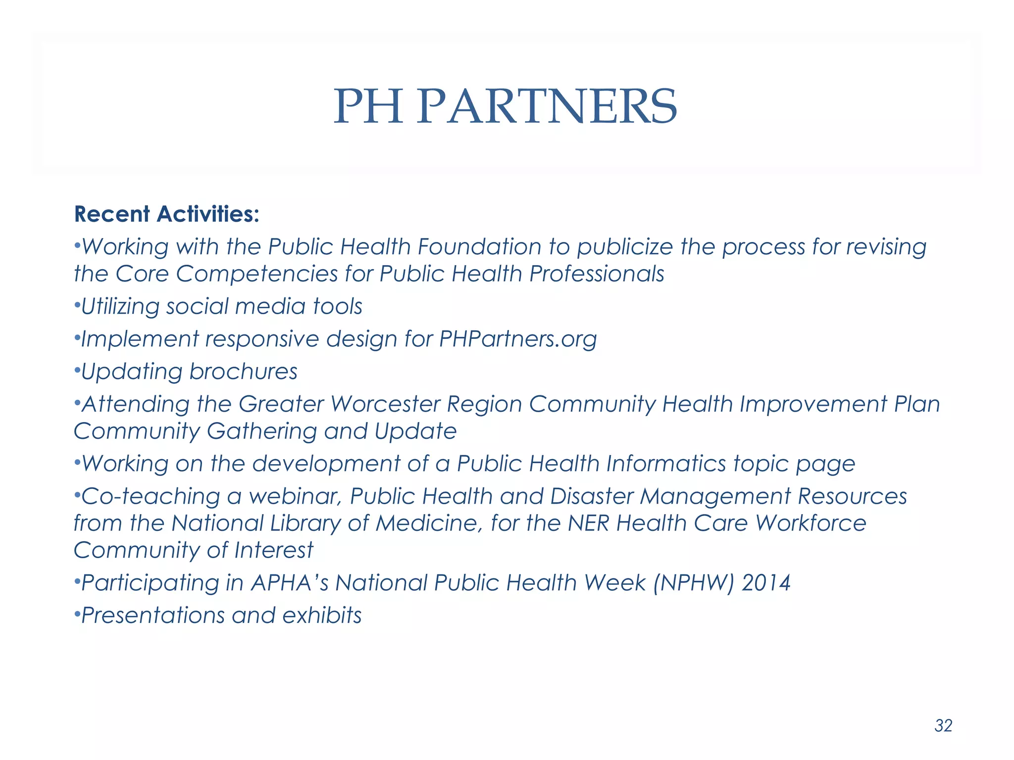 PH PARTNERS 
Recent Activities: 
•Working with the Public Health Foundation to publicize the process for revising 
the Core Competencies for Public Health Professionals 
•Utilizing social media tools 
•Implement responsive design for PHPartners.org 
•Updating brochures 
•Attending the Greater Worcester Region Community Health Improvement Plan 
Community Gathering and Update 
•Working on the development of a Public Health Informatics topic page 
•Co-teaching a webinar, Public Health and Disaster Management Resources 
from the National Library of Medicine, for the NER Health Care Workforce 
Community of Interest 
•Participating in APHA’s National Public Health Week (NPHW) 2014 
•Presentations and exhibits 
32 
 