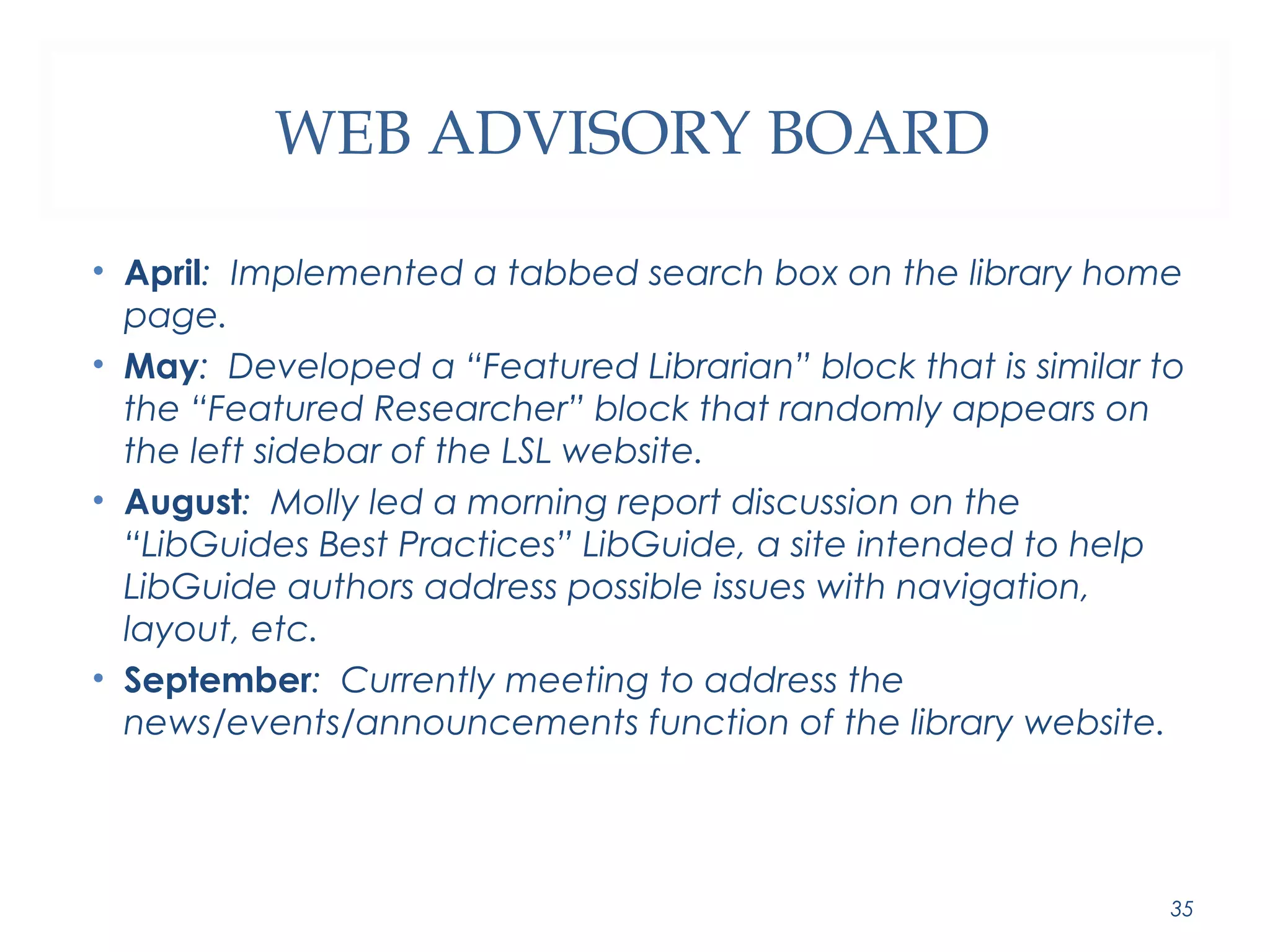 WEB ADVISORY BOARD 
• April: Implemented a tabbed search box on the library home 
page. 
• May: Developed a “Featured Librarian” block that is similar to 
the “Featured Researcher” block that randomly appears on 
the left sidebar of the LSL website. 
• August: Molly led a morning report discussion on the 
“LibGuides Best Practices” LibGuide, a site intended to help 
LibGuide authors address possible issues with navigation, 
layout, etc. 
• September: Currently meeting to address the 
news/events/announcements function of the library website. 
35 
 