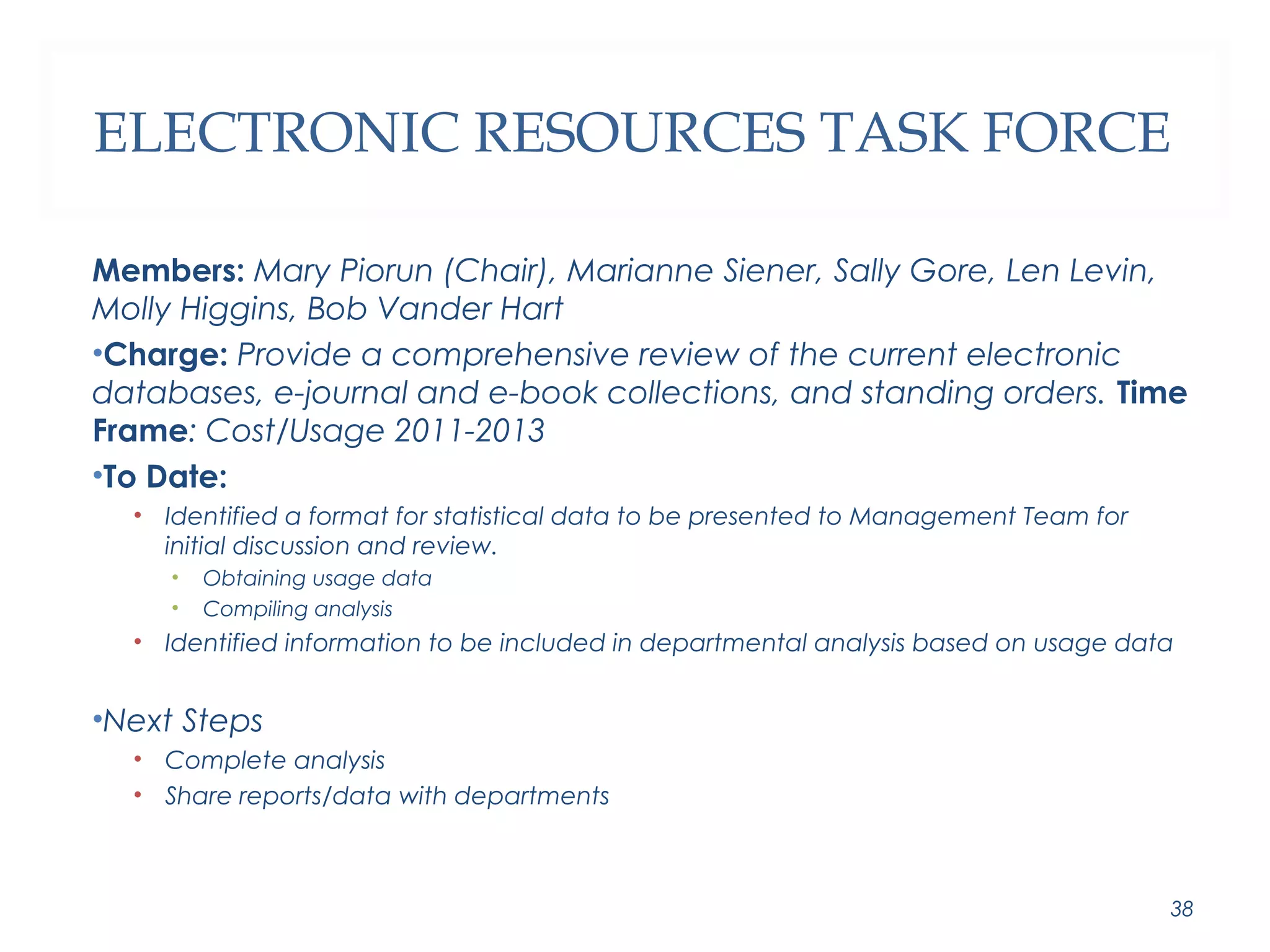 ELECTRONIC RESOURCES TASK FORCE 
Members: Mary Piorun (Chair), Marianne Siener, Sally Gore, Len Levin, 
Molly Higgins, Bob Vander Hart 
•Charge: Provide a comprehensive review of the current electronic 
databases, e-journal and e-book collections, and standing orders. Time 
Frame: Cost/Usage 2011-2013 
•To Date: 
• Identified a format for statistical data to be presented to Management Team for 
initial discussion and review. 
• Obtaining usage data 
• Compiling analysis 
• Identified information to be included in departmental analysis based on usage data 
•Next Steps 
• Complete analysis 
• Share reports/data with departments 
38 
 