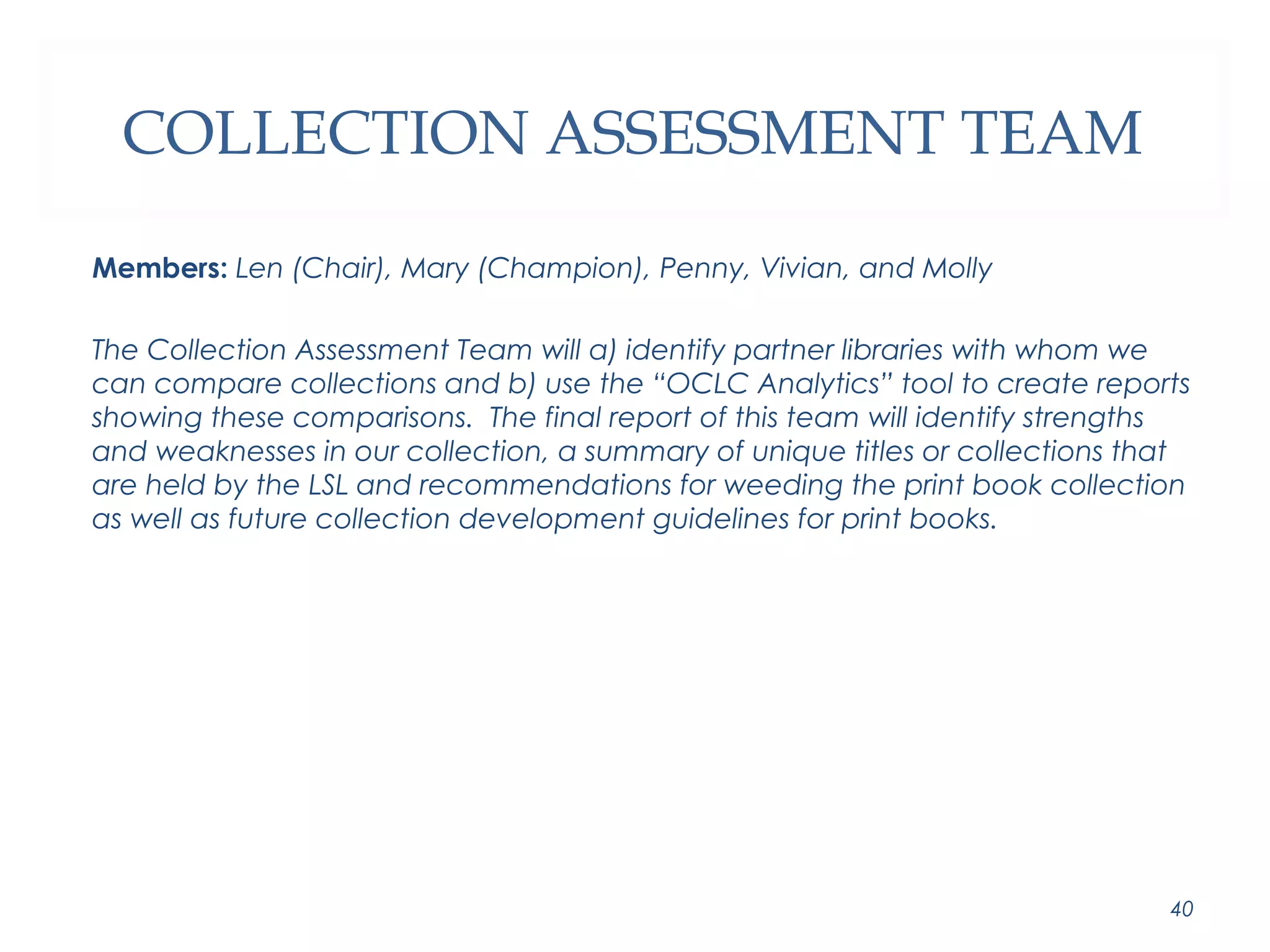 COLLECTION ASSESSMENT TEAM 
Members: Len (Chair), Mary (Champion), Penny, Vivian, and Molly 
The Collection Assessment Team will a) identify partner libraries with whom we 
can compare collections and b) use the “OCLC Analytics” tool to create reports 
showing these comparisons. The final report of this team will identify strengths 
and weaknesses in our collection, a summary of unique titles or collections that 
are held by the LSL and recommendations for weeding the print book collection 
as well as future collection development guidelines for print books. 
40 
 