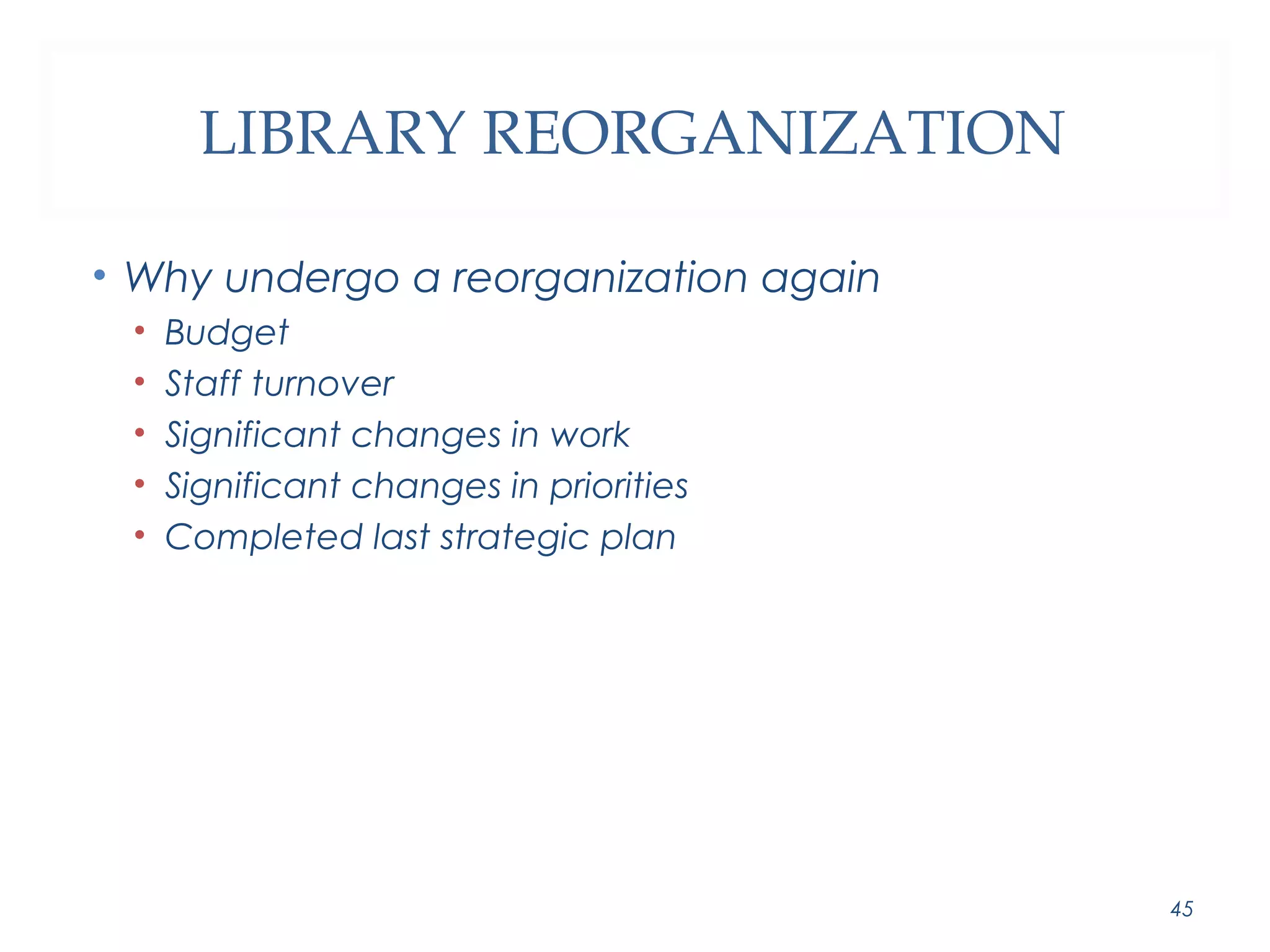 LIBRARY REORGANIZATION 
• Why undergo a reorganization again 
• Budget 
• Staff turnover 
• Significant changes in work 
• Significant changes in priorities 
• Completed last strategic plan 
45 
 