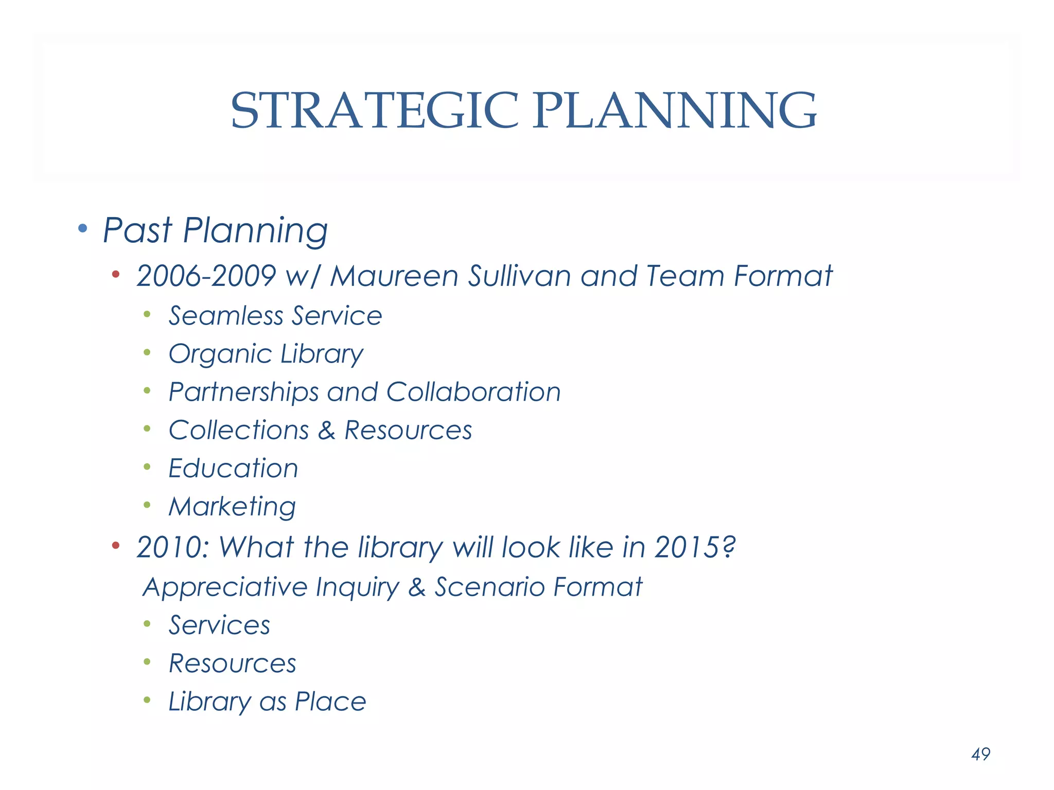 STRATEGIC PLANNING 
• Past Planning 
• 2006-2009 w/ Maureen Sullivan and Team Format 
• Seamless Service 
• Organic Library 
• Partnerships and Collaboration 
• Collections & Resources 
• Education 
• Marketing 
• 2010: What the library will look like in 2015? 
Appreciative Inquiry & Scenario Format 
• Services 
• Resources 
• Library as Place 
49 
 