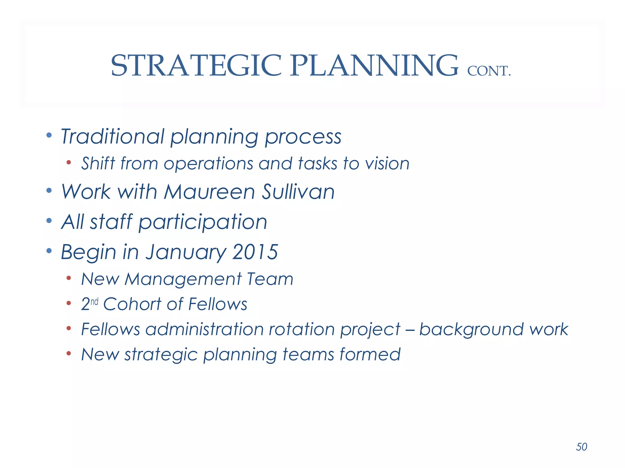 STRATEGIC PLANNING CONT. 
• Traditional planning process 
• Shift from operations and tasks to vision 
• Work with Maureen Sullivan 
• All staff participation 
• Begin in January 2015 
• New Management Team 
• 2nd Cohort of Fellows 
• Fellows administration rotation project – background work 
• New strategic planning teams formed 
50 
 