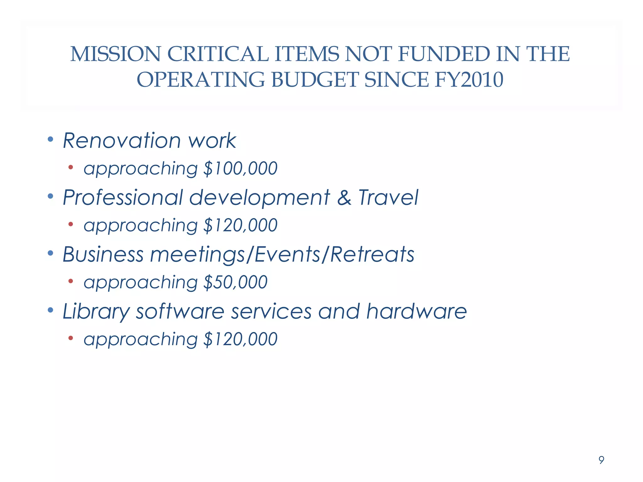 MISSION CRITICAL ITEMS NOT FUNDED IN THE 
OPERATING BUDGET SINCE FY2010 
• Renovation work 
• approaching $100,000 
• Professional development & Travel 
• approaching $120,000 
• Business meetings/Events/Retreats 
• approaching $50,000 
• Library software services and hardware 
• approaching $120,000 
9 
 