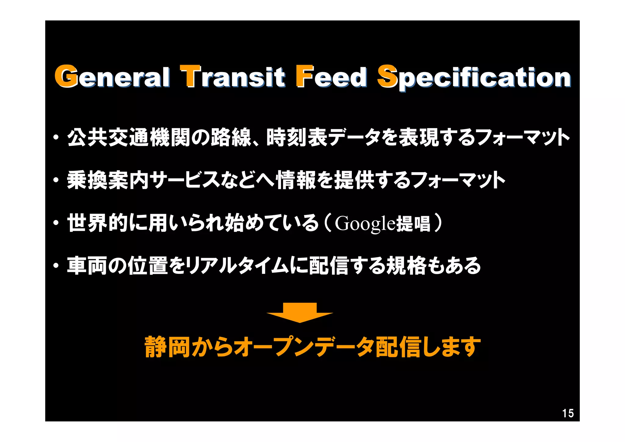 15
GGeneraleneral TTransitransit FFeedeed SSpecificationpecification
・ 公共交通機関の路線、時刻表データを表現するフォーマット
・ 乗換案内サービスなどへ情報を提供するフォーマット
・ 世界的に用いられ始めている （Google提唱）
・ 車両の位置をリアルタイムに配信する規格もある
静岡からオープンデータ配信します
 