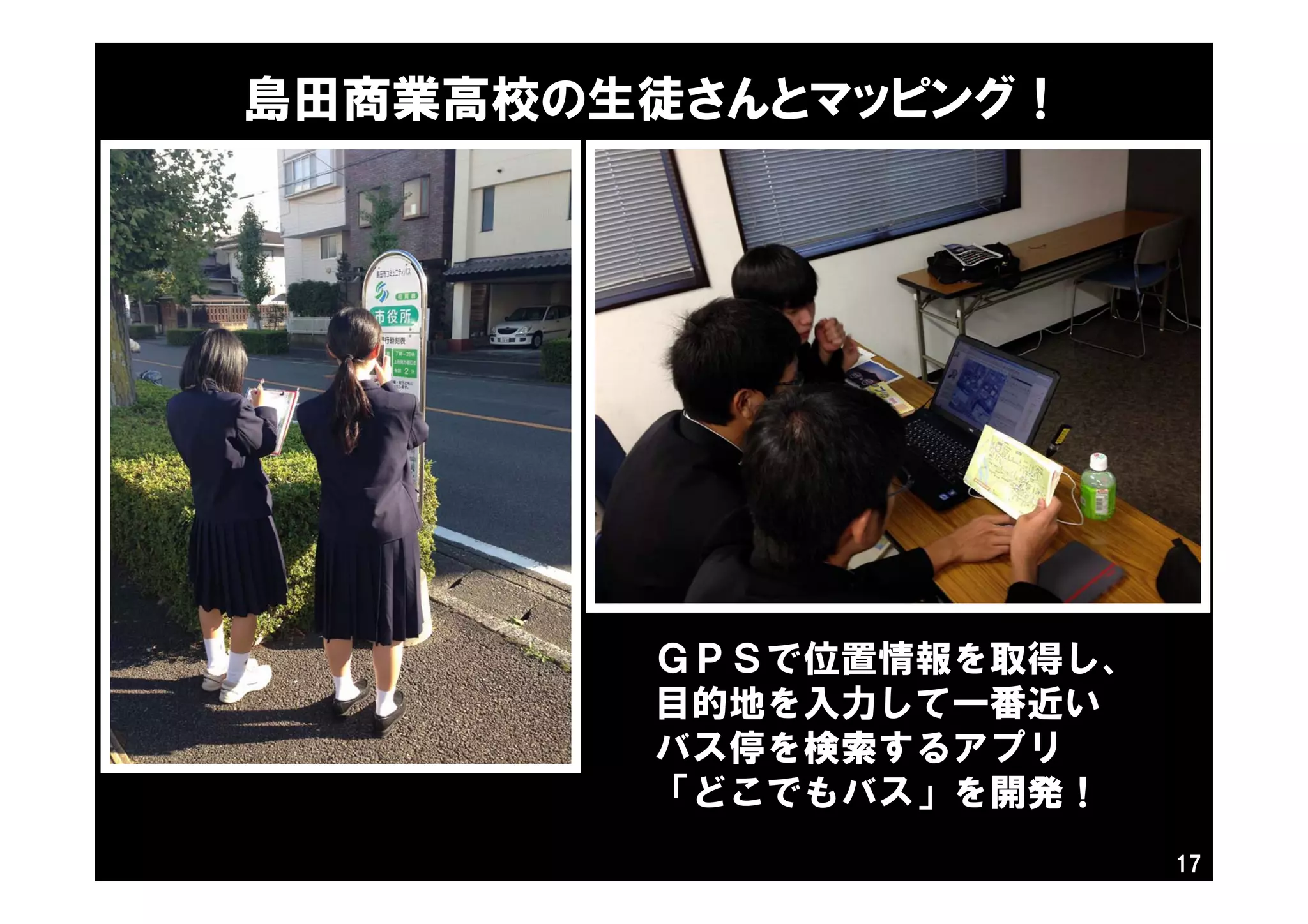 島田商業高校の生徒さんとマッピング！
17
ＧＰＳで位置情報を取得し、
目的地を入力して一番近い
バス停を検索するアプリ
「どこでもバス」を開発！
 