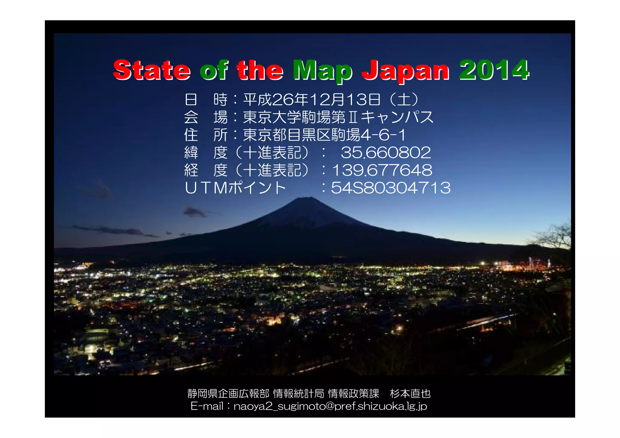 日 時：平成26年12月13日（土）
会 場：東京大学駒場第Ⅱキャンパス
住 所：東京都目黒区駒場4-6-1
緯 度（十進表記）： 35.660802
経 度（十進表記）：139.677648
ＵＴＭポイント ：54S80304713
StateState ofof thethe MapMap JapanJapan 20142014
静岡県企画広報部 情報統計局 情報政策課 杉本直也
E-mail：naoya2_sugimoto@pref.shizuoka.lg.jp
 