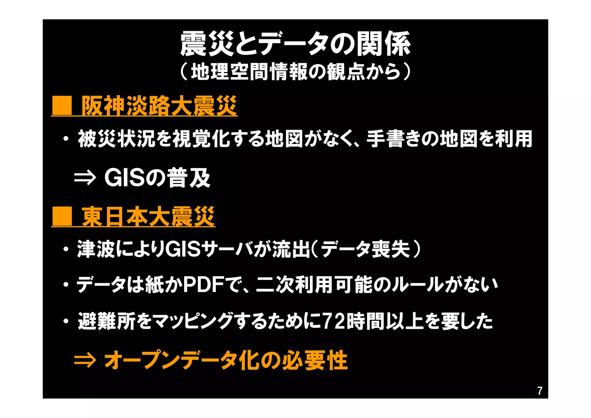震災とデータの関係
（地理空間情報の観点から）
■ 東日本大震災
7
■ 阪神淡路大震災
・ 被災状況を視覚化する地図がなく、手書きの地図を利用
⇒ ＧＩＳの普及
・ 津波によりＧＩＳサーバが流出（データ喪失）
・ データは紙かＰＤＦで、二次利用可能のルールがない
・ 避難所をマッピングするために72時間以上を要した
⇒ オープンデータ化の必要性
 