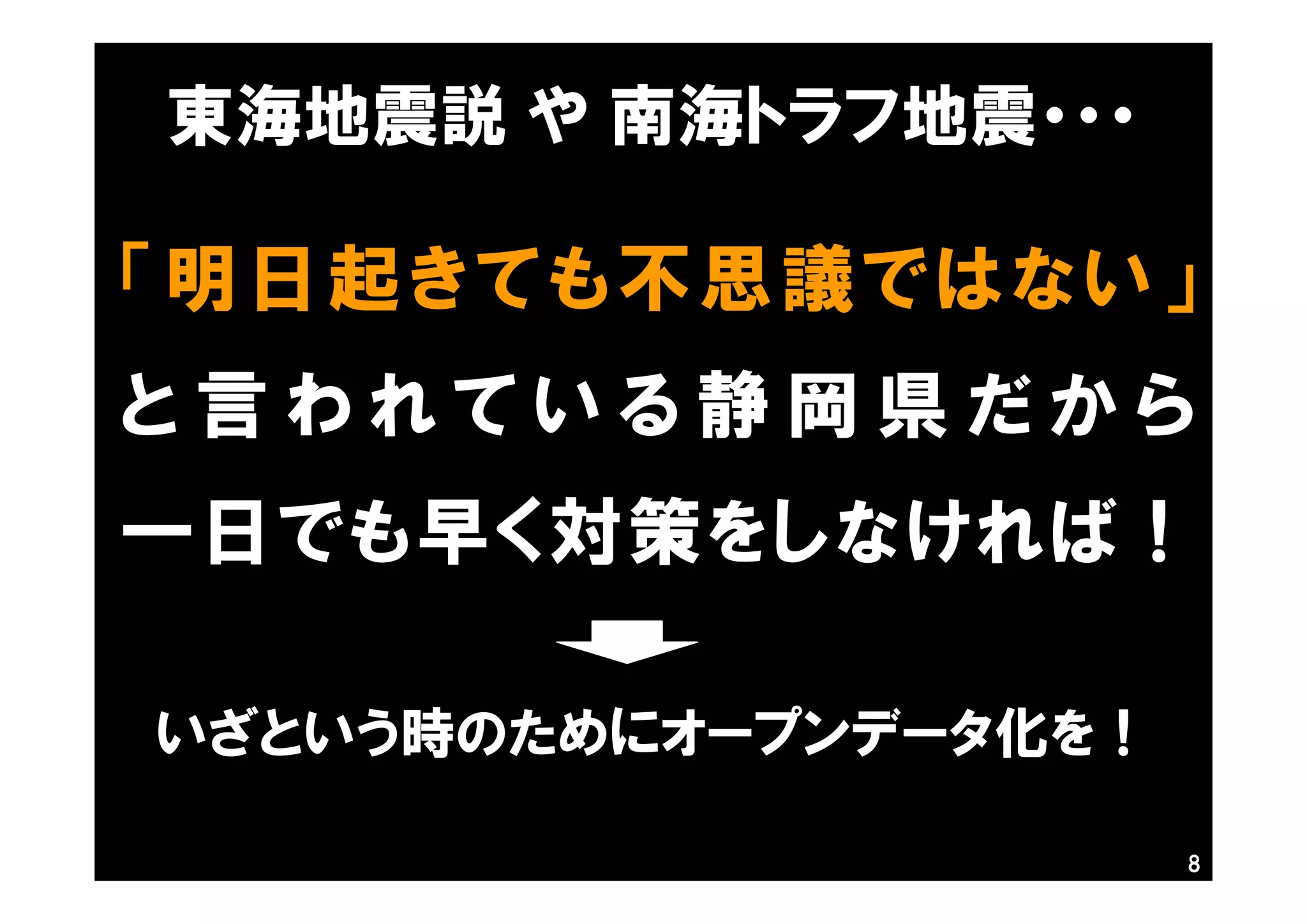 8
「明日起きても不思議ではない」
と 言 わ れ て い る 静 岡 県 だ か ら
一日でも早く対策をしなければ！
東海地震説 や 南海トラフ地震・・・
いざという時のためにオープンデータ化を！
 