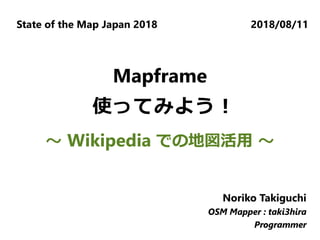 State of the Map Japan 2018 2018/08/11
Noriko Takiguchi
OSM Mapper : taki3hira
Programmer
Noriko Takiguchi
OSM Mapper : taki3hira
Programmer
Noriko Takiguchi
OSM Mapper : taki3hira
Programmer
Mapframe
使ってみよう！
～ Wikipedia での地図活用 ～
 
