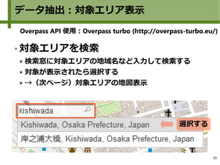 10
データ抽出：対象エリア表示
Overpass API 使用：Overpass turbo (http://overpass-turbo.eu/)
対象エリアを検索
検索窓に対象エリアの地域名など入力して検索する
対象が表示されたら選択する...