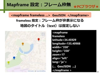 18
Mapframe 設定：フレーム枠無 ★PCブラウザ★
frameless 指定：フレーム枠が非表示になる
地図のタイトル（text）は指定しない
<mapframe frameless ...> GeoJSON </mapframe>
<mapframe
frameless
latitude=34.45929
longitude=135.40988
width="350"
height="350"
zoom=17
align="left"
lang="ja">
{… GeoJSON ...}
</mapframe >
 