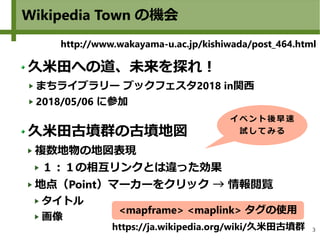 3
Wikipedia Town の機会
http://www.wakayama-u.ac.jp/kishiwada/post_464.html
久米田への道、未来を探れ！
まちライブラリー ブックフェスタ2018 in関西
2018/05/06 に参加
久米田古墳群の古墳地図
複数地物の地図表現
１：１の相互リンクとは違った効果
地点（Point）マーカーをクリック → 情報閲覧
タイトル
画像
イベ ント 後早 速
試 して みる
https://ja.wikipedia.org/wiki/久米田古墳群
<mapframe> <maplink> タグの使用
 