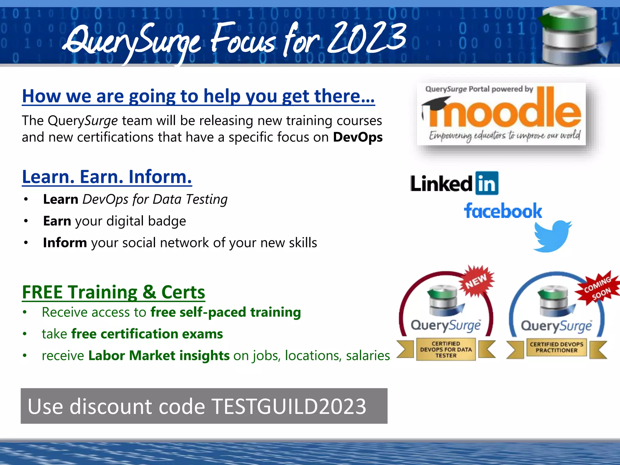 a software division of
The QuerySurge team will be releasing new training courses
and new certifications that have a specific focus on DevOps
How we are going to help you get there…
Use discount code TESTGUILD2023
Learn. Earn. Inform.
• Learn DevOps for Data Testing
• Earn your digital badge
• Inform your social network of your new skills
• Receive access to free self-paced training
• take free certification exams
• receive Labor Market insights on jobs, locations, salaries
FREE Training & Certs
QuerySurge Focus for 2023
 
