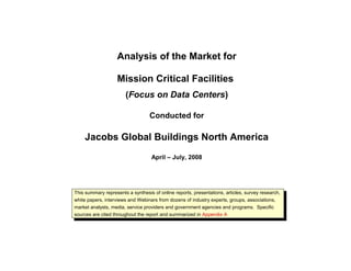 Analysis of the Market for
Mission Critical Facilities
(Focus on Data Centers)
Conducted for
Jacobs Global Buildings North America
April – July, 2008
This summary represents a synthesis of online reports, presentations, articles, survey research,
white papers, interviews and Webinars from dozens of industry experts, groups, associations,
market analysts, media, service providers and government agencies and programs. Specific
sources are cited throughout the report and summarized in Appendix A
 
