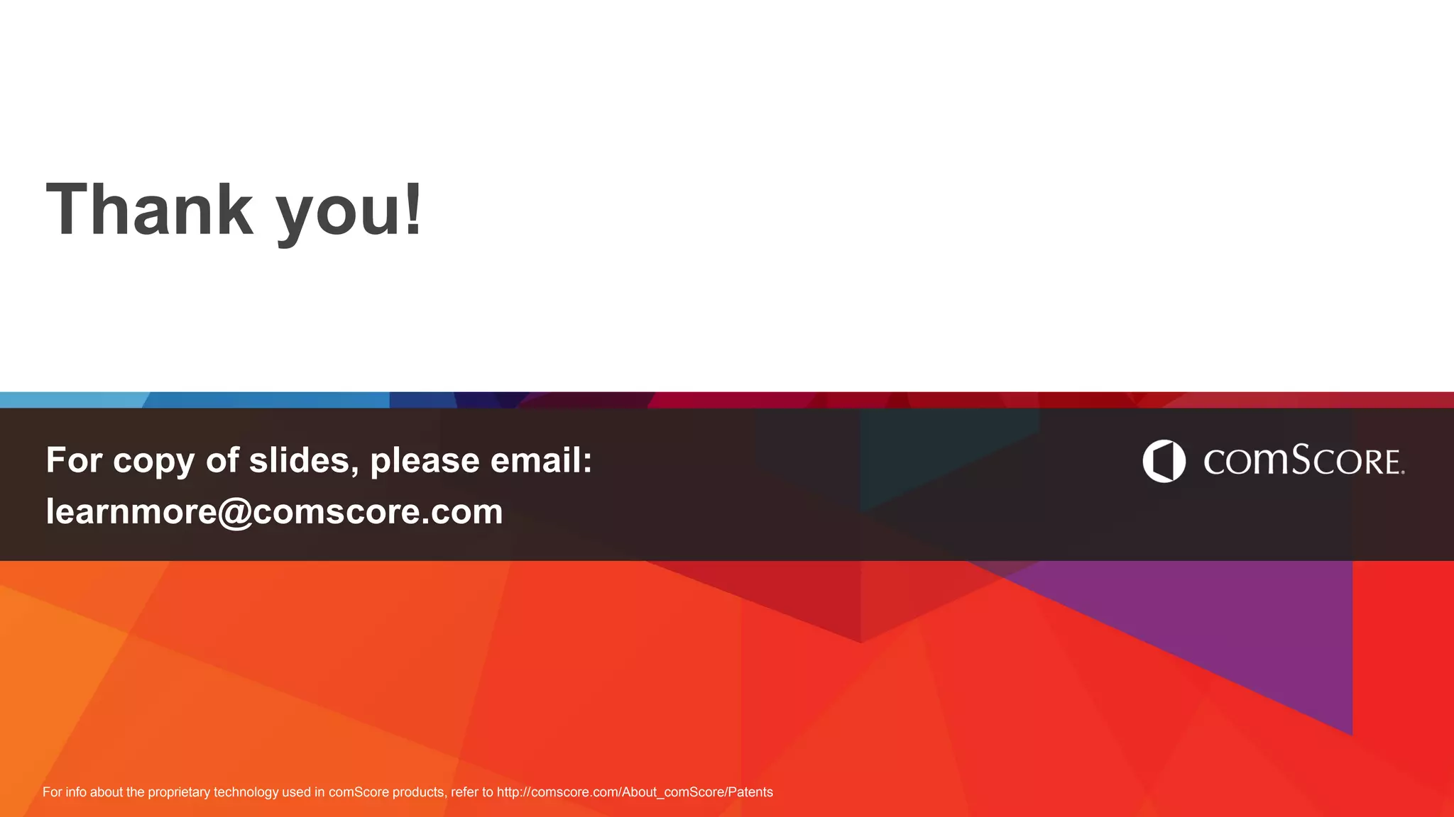For info about the proprietary technology used in comScore products, refer to http://comscore.com/About_comScore/Patents
Thank you!
For copy of slides, please email:
learnmore@comscore.com
 