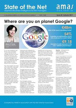 State of the Net
essential eBusiness intelligence for Irish managers                                                                  www.amas.ie

A quarterly bulletin on online activity in Ireland                      ISSN: 1649                                   issue 22 Autumn 2011



Where are you on planet Google?                                                                       In numbers


                                                                                                                              €48m
                                                                                                      Value of Irish search advertising market1


                                                                                                                                   54%
                                                                                                          Proportion of small business owners
                                                                                                          who would pay for a search listing2


                                                                                                                               €9.18
                                                                                     © AM
                                                                                         AS
  Aileen O’Toole,                                                                           gra
                                                                                               ph         Example of costly keywords, in this
  Managing Director,                                                                                         case “solicitors personal injury”
                                                                                                 ic

                                                                     (w
                                                                       ww
  AMAS                                                                   .am
                                                                            as.i
                                                                                e)


It’s on the marketing wish      improved and marketed. As            preferences for the goods                     Sources: 1 IAB Ireland/PwC
list for many businesses        Google continuously develops         and services on offer. Used                   Adspend study 2010
– get to the top of the         its search platform and its          well, such data can be used
                                                                                                                   2
                                                                                                                     Ipsos MRBI study of SMEs,
Google rankings and stay        algorithms, internet consumers       to develop or improve the                     November 2010
there. But how you can          are becoming savvier about           product or service offering.
create a good presence          refining searches and finding                                                      organic (free) listings compared
on planet Google is not         better matches for their queries.    So how do you get into                        with the relatively quick and
always understood. Neither                                           Google’s good books?                          easy path to page one by
is the real value that the      Google searches deliver leads,       The answer is multi-faceted                   advertising on Google and
giant gorilla of online         for online and offline businesses.   but comes down ultimately                     competitors Bing and Yahoo.
search has to a business.       And while there is clear value       to routine tasks:
                                for B2C businesses this search-      • Understanding your                          Google will continue to
The value begins and ends       based world can deliver big-         audience and their needs                      innovate, upgrade and add
with customers. A decade        time too for B2B businesses.         • Publishing content on a                     new search features and
ago, or less, they would                                             technology platform that is                   may continue to attract more
have turned to the small        Google searches are used             search-friendly and fast                      legal actions as its domination
ads in a newspaper or a         by B2B buyers to seek details        • Updating your site regularly                grows. Internet users will
local directory to buy a        of new suppliers, pre-qualify        with relevant content                         become increasingly more
new car, look for a local       bidders for contracts, conduct       • Building authority through                  sophisticated in how they
plumber or start the hunt for   background checks and to             links and references from                     use search.
a new job. Instead, today       learn more about the people          authoritative sites
they pour in their millions     behind the businesses they           • Integrating social media and                For businesses, there is a huge
onto Google and trust it to     may deal with.                       other channels effectively                    learning curve but one which
interrogate a sea of web                                             • Meticulously evaluating site                Google is happy to help
content to deliver relevant     Poor Google rankings                 traffic, search behaviour and                 with. Its free online courses
results – locally, nationally   translate into missed business       acting on the trends                          are clearly commercially
and globally.                   opportunities – sales,                                                             motivated – the more who
                                engagement and market                Too often a new website                       learn how to run a Google
Their search behaviour          intelligence. Accessing and          which sets out ambitiously to                 AdWords campaign, the
shapes their purchasing         interpreting the vast array          achieve top Google rankings                   more they will invest in search
behaviour, how they             of data available through            fails because this is seen as a               advertising – but they are the
engage with brands and          free Google tools provides           project, not a process. Also,                 best available. Better indeed,
how products and services       valuable insights into               less attention is often paid to               we believe, than many paid-
are being developed,            customers, their habits and          the grind of achieving good                   for courses in Ireland.




Compiled by AMAS in association with the Irish Internet Association
 