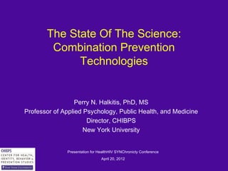 The State Of The Science:
        Combination Prevention
             Technologies


                  Perry N. Halkitis, PhD, MS
Professor of Applied Psychology, Public Health, and Medicine
                      Director, CHIBPS
                     New York University


              Presentation for HealthHIV SYNChronicty Conference
                                April 20, 2012
 