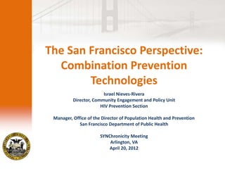 The San Francisco Perspective:
  Combination Prevention
        Technologies
                        Israel Nieves-Rivera
          Director, Community Engagement and Policy Unit
                       HIV Prevention Section

 Manager, Office of the Director of Population Health and Prevention
             San Francisco Department of Public Health

                       SYNChronicity Meeting
                           Arlington, VA
                           April 20, 2012
 