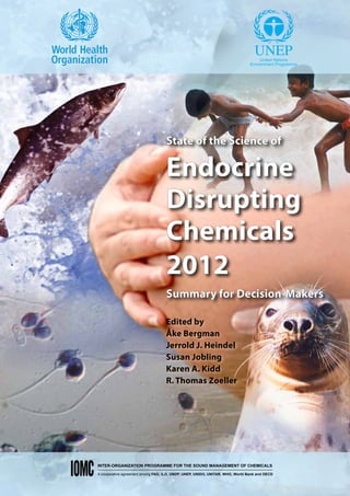 State of the Science of

                                   Endocrine
                                   Disrupting
                                   Chemicals
                                   2012
                                   Summary for Decision-Makers

                                   Edited by
                                   Åke Bergman
                                   Jerrold J. Heindel
                                   Susan Jobling
                                   Karen A. Kidd
                                   R. Thomas Zoeller




INTER-ORGANIZATION PROGRAMME FOR THE SOUND MANAGEMENT OF CHEMICALS

A cooperative agreement among FAO, ILO, UNDP, UNEP, UNIDO, UNITAR, WHO, World Bank and OECD
 