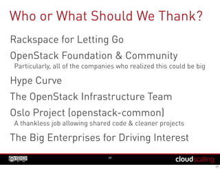 Who or What Should We Thank?
Rackspace for Letting Go
OpenStack Foundation & Community
Particularly, all of the companies who realized this could be big
Hype Curve
The OpenStack Infrastructure Team
Oslo Project (openstack-common)
A thankless job allowing shared code & cleaner projects
The Big Enterprises for Driving Interest
PTL Generational Shift
17
 