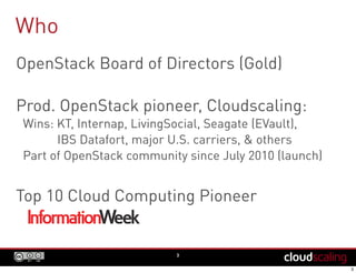 Who
3
OpenStack FoundationBoard of Directors
Prod. OpenStack pioneer, Cloudscaling:
Wins: KT, Internap, LivingSocial, Seagate (EVault),
IBS Datafort, major U.S. carriers, & others
Part of OpenStack community since July 2010 (launch)
Top 10 Cloud Computing Pioneer
 