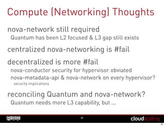Compute (Networking) Thoughts
45
nova-network still required
Quantum has been L2 focused & L3 gap still exists
centralized nova-networking is #fail
decentralized is more #fail
nova-conductor security for hypervisor obviated
nova-metadata-api & nova-network on every hypervisor?
security implications
reconciling Quantum and nova-network?
Quantum needs more L3 capability, but ...
 