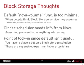 Block Storage Thoughts
47
Default “nova-volume” func. is too minimal
When people think Block Storage service they assume:
Persistent, Network-based, & Performant - it isn’t
Cinder scheduler needs info from Nova
Assuming you want to do anything interesting
Point of lock-in since default isn’t useful
You have to place a bet on a block storage solution
These are expensive, experimental or proprietary
 