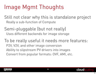 Image Mgmt Thoughts
53
Still not clear why this is standalone project
Really a sub-function of Compute
Semi-pluggable (but not really)
Uses different backends for image storage
To be really useful it needs more features:
P2V, V2V, and other image conversion
Ability to slipstream PV drivers into images
Convert from popular formats: OVF, AMI, etc.
 