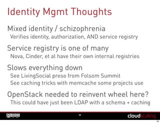 Identity Mgmt Thoughts
55
Mixed identity / schizophrenia
Verifies identity, authorization, AND service registry
Service registry is one of many
Nova, Cinder, et al have their own internal registries
Slows everything down
See LivingSocial preso from Folsom Summit
See caching tricks with memcache some projects use
OpenStack needed to reinvent wheel here?
This could have just been LDAP with a schema + caching
 