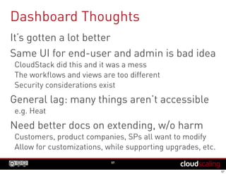 Dashboard Thoughts
57
It’s gotten a lot better
Same UI for end-user and admin is bad idea
CloudStack did this and it was a mess
The workflows and views are too different
Security considerations exist
General lag: many things aren’t accessible
e.g. Heat
Need better docs on extending, w/o harm
Customers, product companies, SPs all want to modify
Allow for customizations, while supporting upgrades, etc.
 