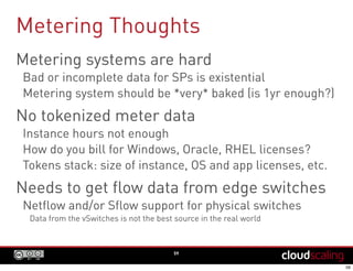 Metering Thoughts
59
Metering systems are hard
Bad or incomplete data for SPs is existential
Metering system should be *very* baked (is 1yr enough?)
No tokenized meter data
Instance hours not enough
How do you bill for Windows, Oracle, RHEL licenses?
Tokens stack: size of instance, OS and app licenses, etc.
Needs to get flow data from edge switches
Netflow and/or Sflow support for physical switches
Data from the vSwitches is not the best source in the real world
 