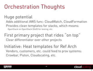 Orchestration Thoughts
61
Huge potential
Adds additional AWS func: CloudWatch, CloudFormation
Provides clean templates for stacks, which means:
OpenStack on OpenStack (OoO) for testing, etc.
First primary project that rides “on top”
Clear differentiator over other projects
Initiative: Heat templates for Ref Arch
Vendors, customers, etc. could feed to prov systems:
Crowbar, Piston, Cloudscaling, etc.
 