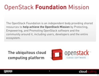 OpenStack Foundation Mission
9
The OpenStack Foundation is an independent body providing shared
resources to help achieve the OpenStack Mission by Protecting,
Empowering, and Promoting OpenStack software and the
community around it, including users, developers and the entire
ecosystem.
The ubiquitous cloud
computing platform
 
