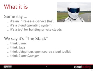 What it is
Some say ...
... it’s an Infra-as-a-Service (IaaS)
... it’s a cloud operating system
... it’s a tool for building private clouds
We say it’s “The Stack”
... think Linux
... think Java
... think ubiquitous open source cloud toolkit
... think Game Changer
10
 