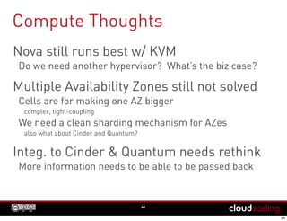Compute Thoughts
44
Nova still runs best w/ KVM
Do we need another hypervisor? What’s the biz case?
Multiple Availability Zones still not solved
Cells are for making one AZ bigger
complex, tight-coupling
We need a clean sharding mechanism for AZes
also what about Cinder and Quantum?
Integ. to Cinder & Quantum needs rethink
More information needs to be able to be passed back
 