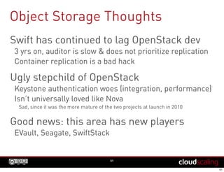 Object Storage Thoughts
51
Swift has continued to lag OpenStack dev
3 yrs on, auditor is slow & does not prioritize replication
Container replication is a bad hack
Ugly stepchild of OpenStack
Keystone authentication woes (integration, performance)
Isn’t universally loved like Nova
Sad, since it was the more mature of the two projects at launch in 2010
Good news: this area has new players
EVault, Seagate, SwiftStack
 